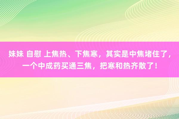 妹妹 自慰 上焦热、下焦寒，其实是中焦堵住了，一个中成药买通三焦，把寒和热齐散了！