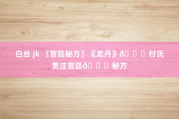 白丝 jk 〖宫廷秘方〗《龙丹》💘付氏贯注宫廷💘秘方