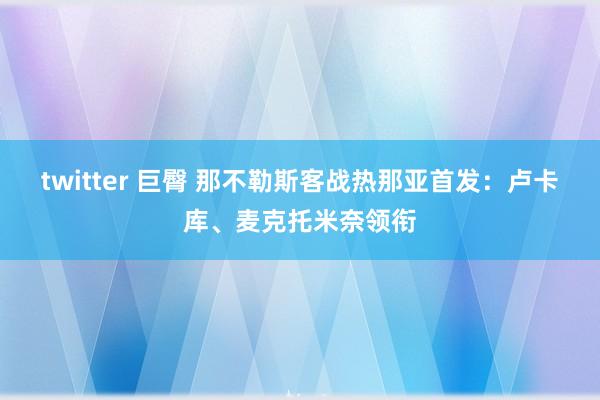 twitter 巨臀 那不勒斯客战热那亚首发：卢卡库、麦克托米奈领衔