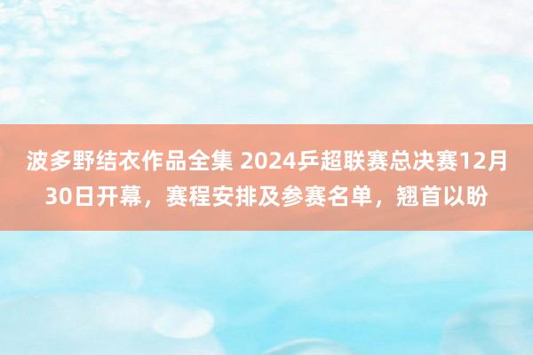 波多野结衣作品全集 2024乒超联赛总决赛12月30日开幕，赛程安排及参赛名单，翘首以盼