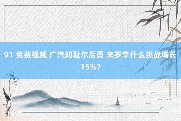 91 免费视频 广汽知耻尔后勇 来岁拿什么挑战增长15%？