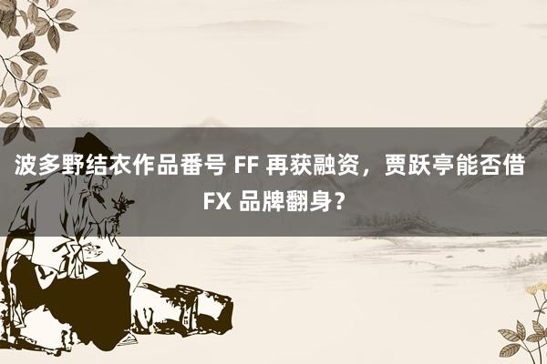 波多野结衣作品番号 FF 再获融资，贾跃亭能否借 FX 品牌翻身？