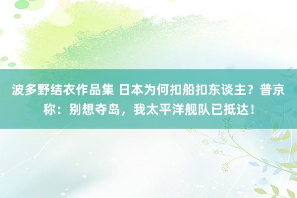 波多野结衣作品集 日本为何扣船扣东谈主？普京称：别想夺岛，我太平洋舰队已抵达！