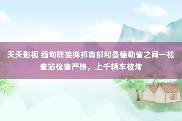 天天影视 缅甸联接掸邦南部和曼德勒省之间一检查站检查严格，上千辆车被堵