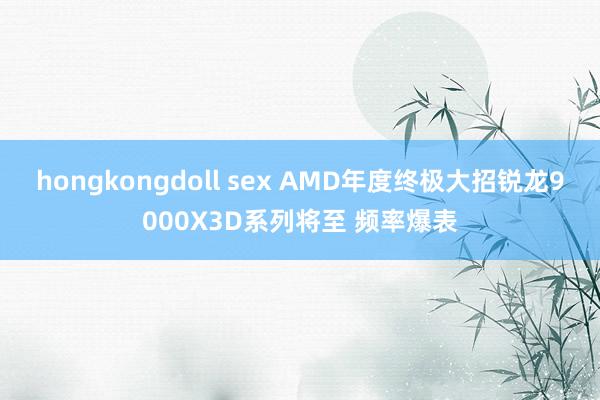 hongkongdoll sex AMD年度终极大招锐龙9000X3D系列将至 频率爆表