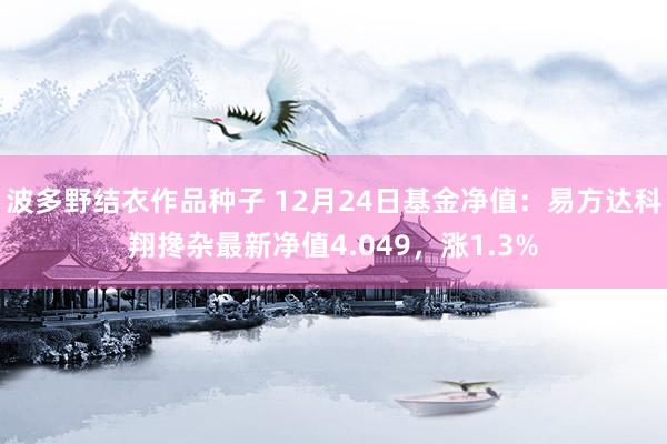 波多野结衣作品种子 12月24日基金净值：易方达科翔搀杂最新净值4.049，涨1.3%