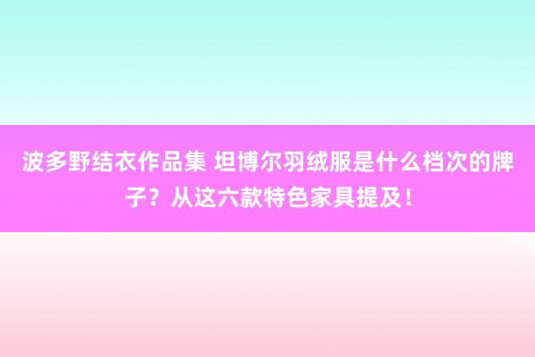 波多野结衣作品集 坦博尔羽绒服是什么档次的牌子？从这六款特色家具提及！