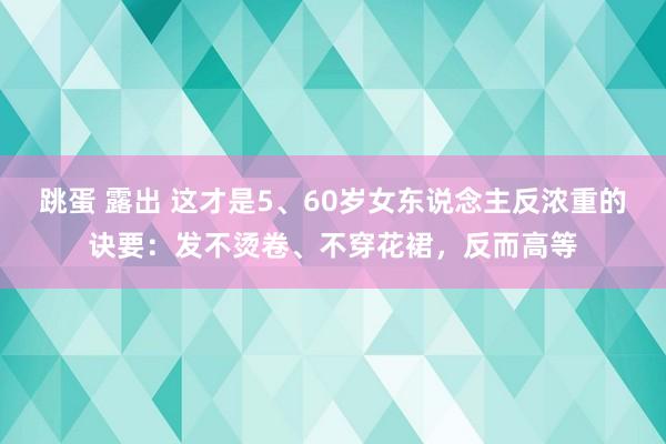 跳蛋 露出 这才是5、60岁女东说念主反浓重的诀要：发不烫卷、不穿花裙，反而高等