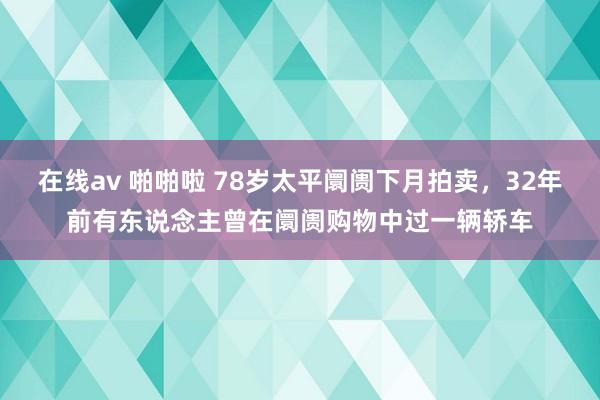 在线av 啪啪啦 78岁太平阛阓下月拍卖，32年前有东说念主曾在阛阓购物中过一辆轿车