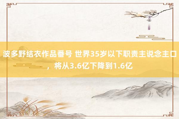 波多野结衣作品番号 世界35岁以下职责主说念主口，将从3.6亿下降到1.6亿