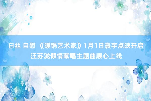 白丝 自慰 《暖锅艺术家》1月1日寰宇点映开启 汪苏泷倾情献唱主题曲顺心上线