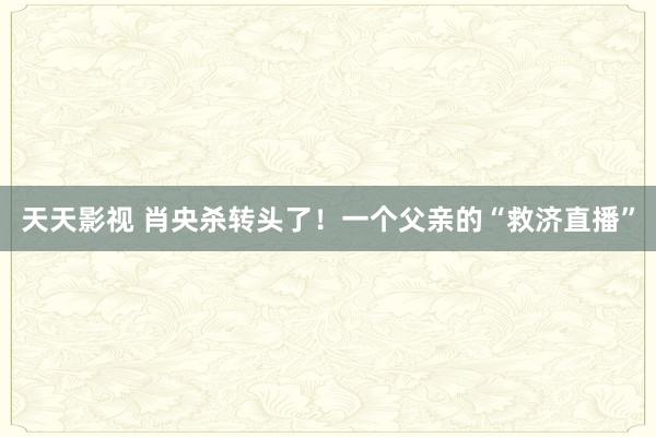 天天影视 肖央杀转头了！一个父亲的“救济直播”