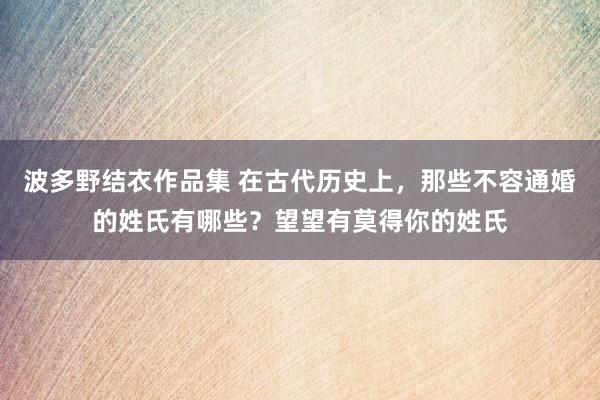 波多野结衣作品集 在古代历史上，那些不容通婚的姓氏有哪些？望望有莫得你的姓氏