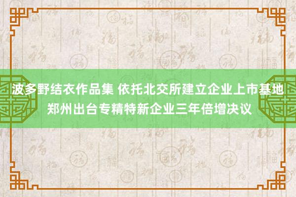 波多野结衣作品集 依托北交所建立企业上市基地 郑州出台专精特新企业三年倍增决议