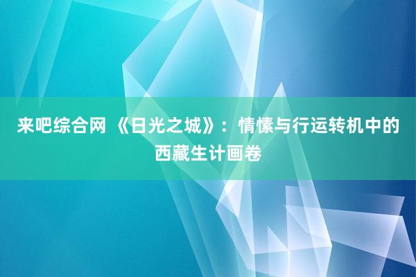 来吧综合网 《日光之城》：情愫与行运转机中的西藏生计画卷