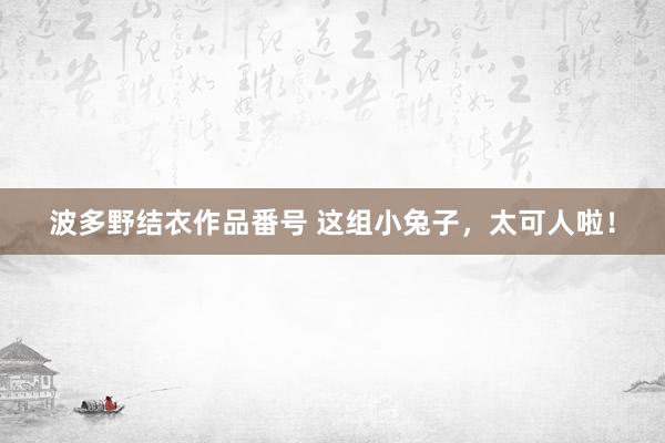 波多野结衣作品番号 这组小兔子，太可人啦！