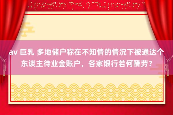 av 巨乳 多地储户称在不知情的情况下被通达个东谈主待业金账户，各家银行若何酬劳？