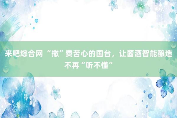 来吧综合网 “撒”费苦心的国台，让酱酒智能酿造不再“听不懂”