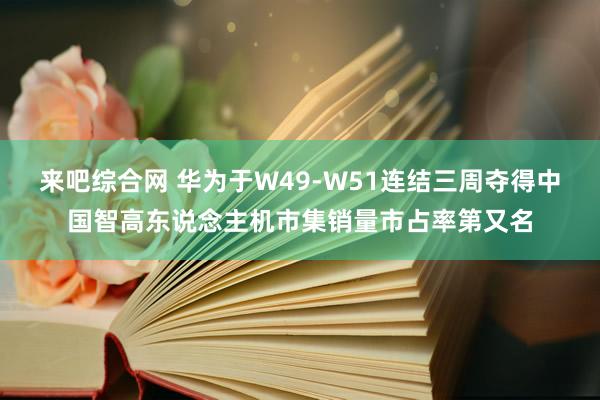 来吧综合网 华为于W49-W51连结三周夺得中国智高东说念主机市集销量市占率第又名