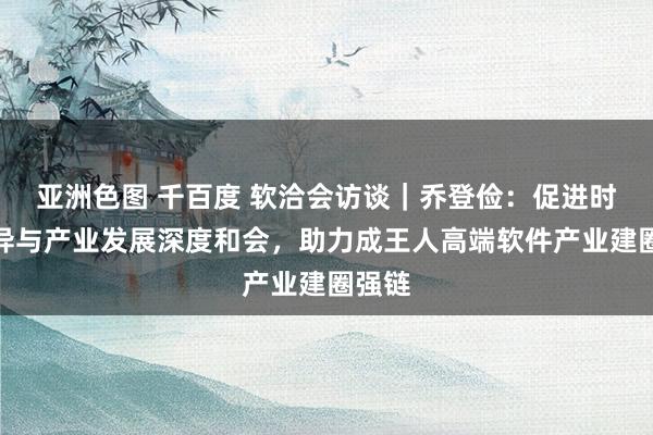 亚洲色图 千百度 软洽会访谈｜乔登俭：促进时代立异与产业发展深度和会，助力成王人高端软件产业建圈强链