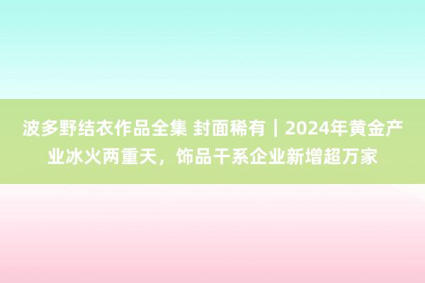 波多野结衣作品全集 封面稀有｜2024年黄金产业冰火两重天，饰品干系企业新增超万家