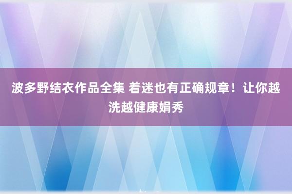 波多野结衣作品全集 着迷也有正确规章！让你越洗越健康娟秀