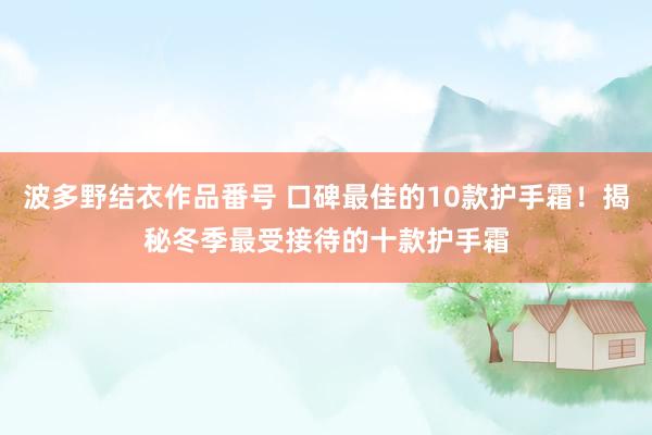 波多野结衣作品番号 口碑最佳的10款护手霜！揭秘冬季最受接待的十款护手霜