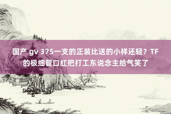 国产 gv 375一支的正装比送的小样还轻？TF的极细管口红把打工东说念主给气笑了