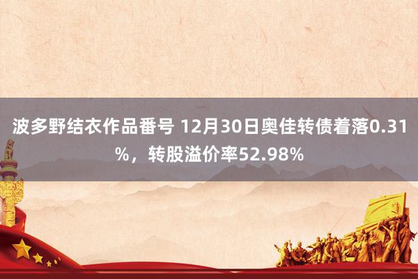 波多野结衣作品番号 12月30日奥佳转债着落0.31%，转股溢价率52.98%