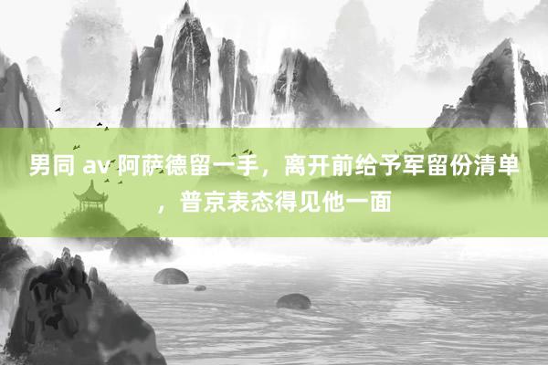 男同 av 阿萨德留一手，离开前给予军留份清单，普京表态得见他一面