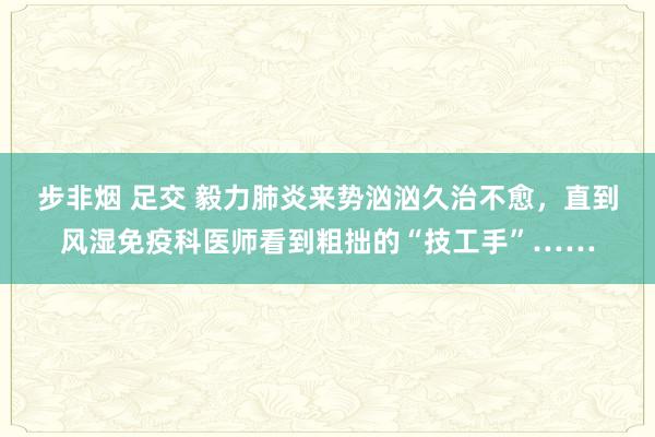 步非烟 足交 毅力肺炎来势汹汹久治不愈，直到风湿免疫科医师看到粗拙的“技工手”……