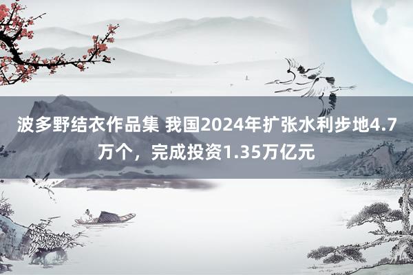 波多野结衣作品集 我国2024年扩张水利步地4.7万个，完成投资1.35万亿元