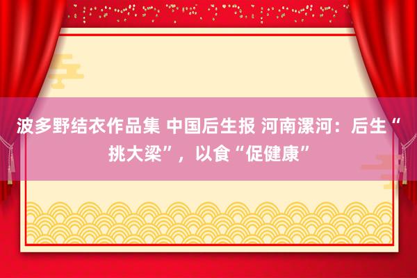 波多野结衣作品集 中国后生报 河南漯河：后生“挑大梁”，以食“促健康”