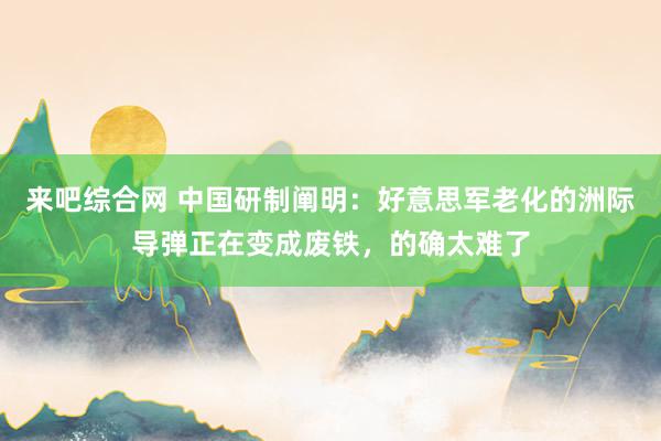 来吧综合网 中国研制阐明：好意思军老化的洲际导弹正在变成废铁，的确太难了