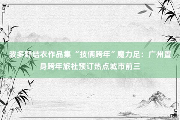 波多野结衣作品集 “技俩跨年”魔力足：广州置身跨年旅社预订热点城市前三