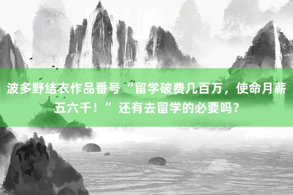 波多野结衣作品番号 “留学破费几百万，使命月薪五六千！” 还有去留学的必要吗？