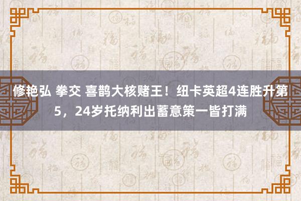 修艳弘 拳交 喜鹊大核赌王！纽卡英超4连胜升第5，24岁托纳利出蓄意策一皆打满