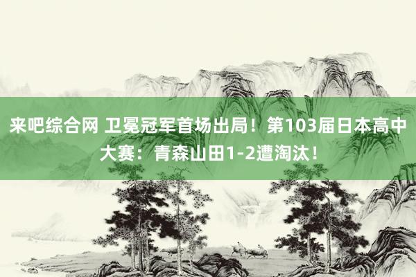 来吧综合网 卫冕冠军首场出局！第103届日本高中大赛：青森山田1-2遭淘汰！