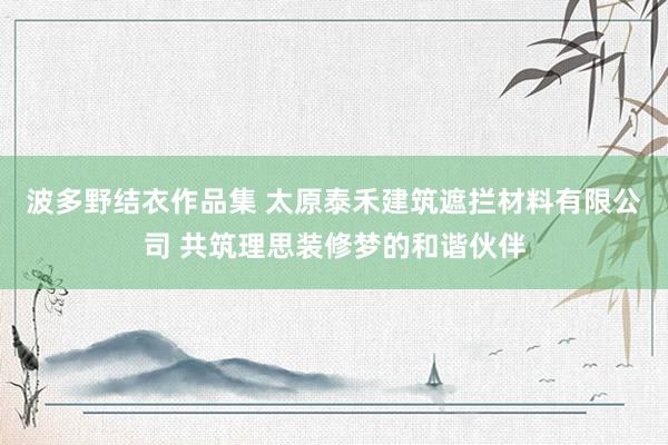 波多野结衣作品集 太原泰禾建筑遮拦材料有限公司 共筑理思装修梦的和谐伙伴