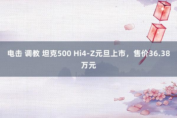 电击 调教 坦克500 Hi4-Z元旦上市，售价36.38万元