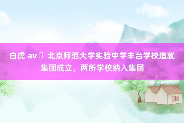 白虎 av ​北京师范大学实验中学丰台学校造就集团成立，两所学校纳入集团