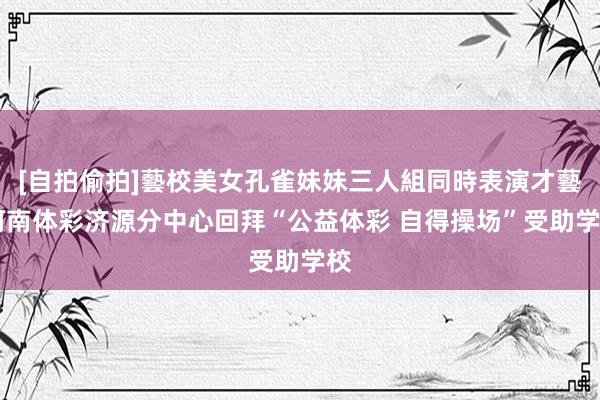 [自拍偷拍]藝校美女孔雀妹妹三人組同時表演才藝 河南体彩济源分中心回拜“公益体彩 自得操场”受助学校