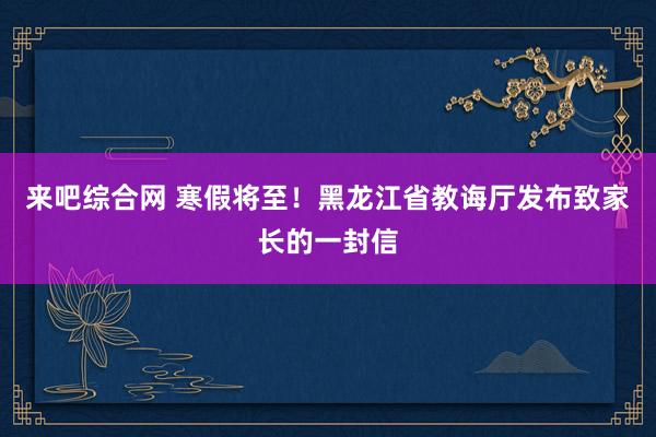 来吧综合网 寒假将至！黑龙江省教诲厅发布致家长的一封信