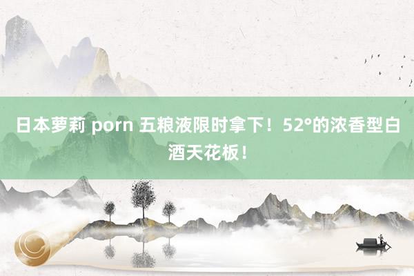 日本萝莉 porn 五粮液限时拿下！52°的浓香型白酒天花板！