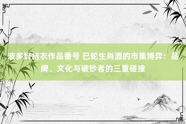 波多野结衣作品番号 巳蛇生肖酒的市集博弈：品牌、文化与破钞者的三重碰撞