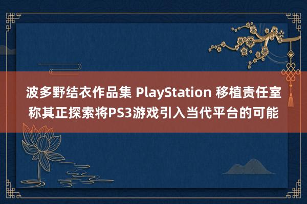 波多野结衣作品集 PlayStation 移植责任室称其正探索将PS3游戏引入当代平台的可能