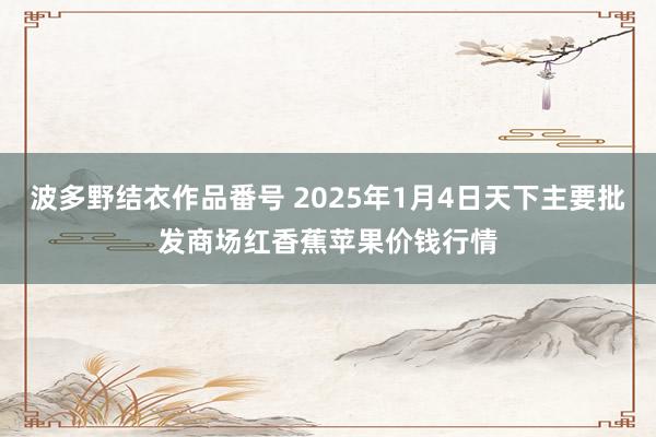 波多野结衣作品番号 2025年1月4日天下主要批发商场红香蕉苹果价钱行情