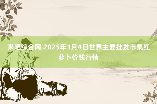 来吧综合网 2025年1月4日世界主要批发市集红萝卜价钱行情