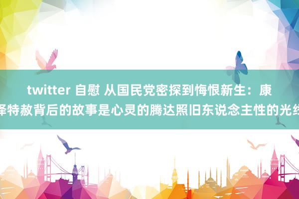 twitter 自慰 从国民党密探到悔恨新生：康泽特赦背后的故事是心灵的腾达照旧东说念主性的光线