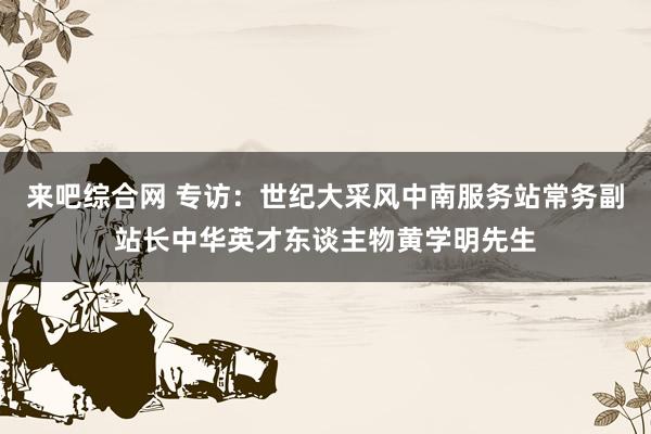 来吧综合网 专访：世纪大采风中南服务站常务副站长中华英才东谈主物黄学明先生